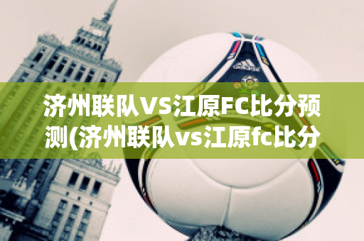 济州联队VS江原FC比分预测(济州联队vs江原fc比分预测分析)