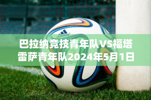 巴拉纳竞技青年队VS福塔雷萨青年队2024年5月1日直播回放(巴拉纳竞技vs博塔弗戈)