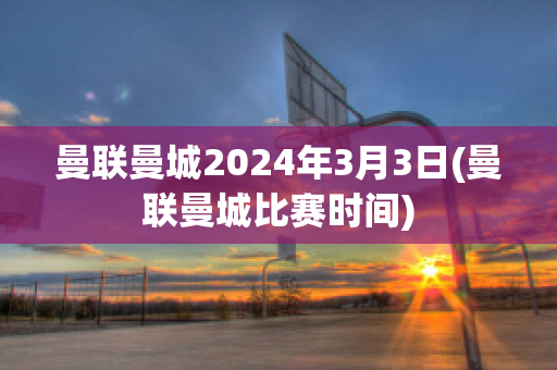 曼联曼城2024年3月3日(曼联曼城比赛时间)