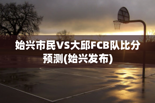 始兴市民VS大邱FCB队比分预测(始兴发布)