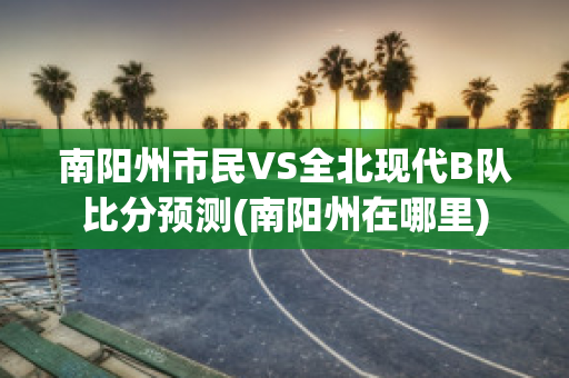 南阳州市民VS全北现代B队比分预测(南阳州在哪里)