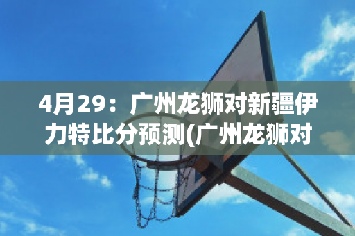 4月29：广州龙狮对新疆伊力特比分预测(广州龙狮对不是广东队吗)