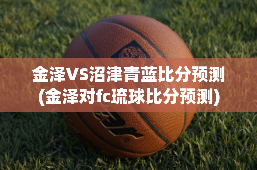 金泽VS沼津青蓝比分预测(金泽对fc琉球比分预测)