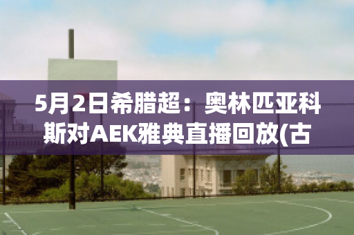 5月2日希腊超：奥林匹亚科斯对AEK雅典直播回放(古希腊奥林匹亚竞技会)