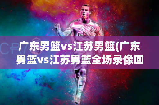 广东男篮vs江苏男篮(广东男篮vs江苏男篮全场录像回放)