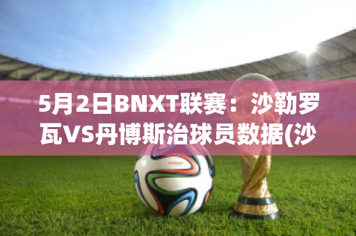 5月2日BNXT联赛：沙勒罗瓦VS丹博斯治球员数据(沙勒罗瓦对布鲁日的比分预测)