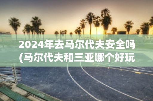 2024年去马尔代夫安全吗(马尔代夫和三亚哪个好玩)