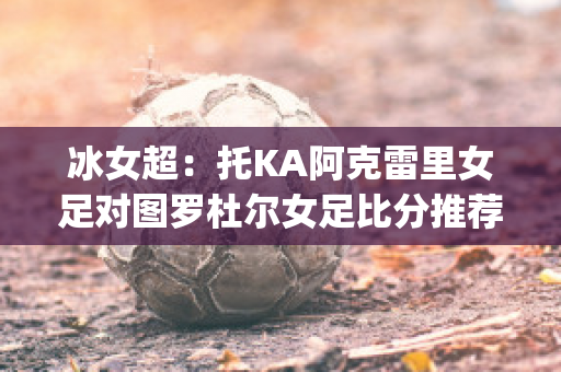 冰女超：托KA阿克雷里女足对图罗杜尔女足比分推荐(图尔拜恩女足)