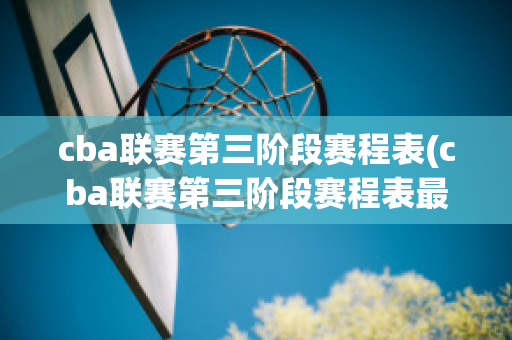 cba联赛第三阶段赛程表(cba联赛第三阶段赛程表最新消息)