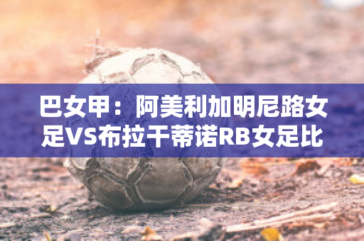 巴女甲：阿美利加明尼路女足VS布拉干蒂诺RB女足比分参考