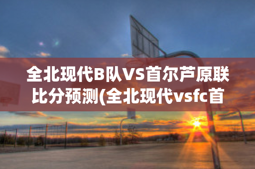 全北现代B队VS首尔芦原联比分预测(全北现代vsfc首尔)