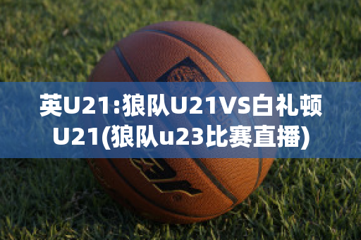 英U21:狼队U21VS白礼顿U21(狼队u23比赛直播)