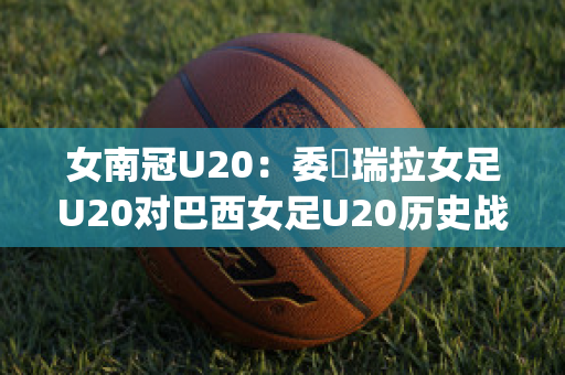 女南冠U20：委內瑞拉女足U20对巴西女足U20历史战绩(2021年u20女足世界杯)