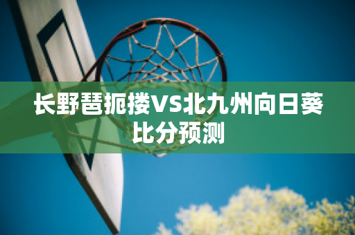 长野琶扼搂VS北九州向日葵比分预测