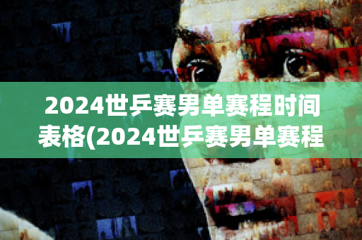 2024世乒赛男单赛程时间表格(2024世乒赛男单赛程时间表格图)