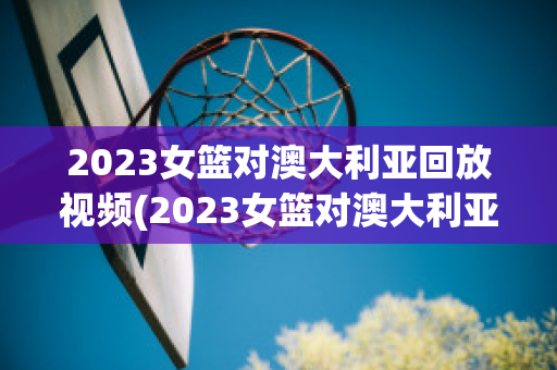 2023女篮对澳大利亚回放视频(2023女篮对澳大利亚回放视频直播)