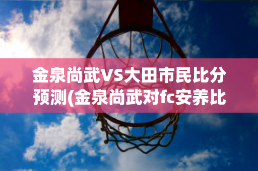 金泉尚武VS大田市民比分预测(金泉尚武对fc安养比分预测)