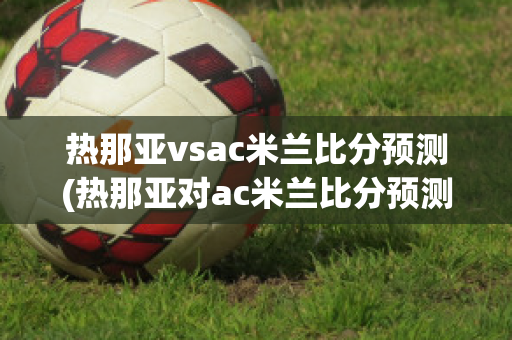 热那亚vsac米兰比分预测(热那亚对ac米兰比分预测)