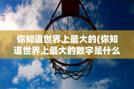 你知道世界上最大的(你知道世界上最大的数字是什么吗)