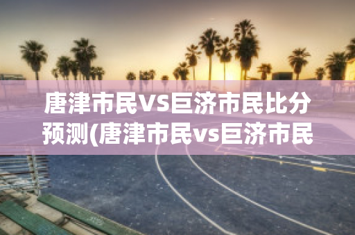 唐津市民VS巨济市民比分预测(唐津市民vs巨济市民比分预测最新)