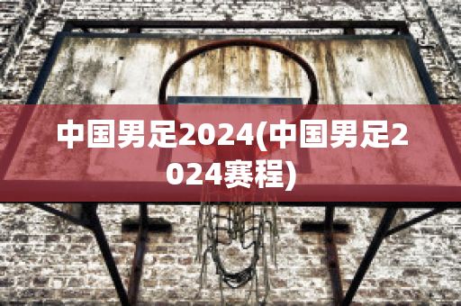 中国男足2024(中国男足2024赛程)