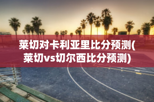 莱切对卡利亚里比分预测(莱切vs切尔西比分预测)