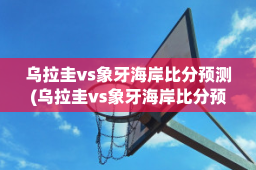 乌拉圭vs象牙海岸比分预测(乌拉圭vs象牙海岸比分预测)