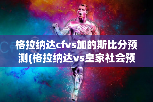 格拉纳达cfvs加的斯比分预测(格拉纳达vs皇家社会预测)