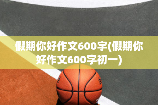 假期你好作文600字(假期你好作文600字初一)