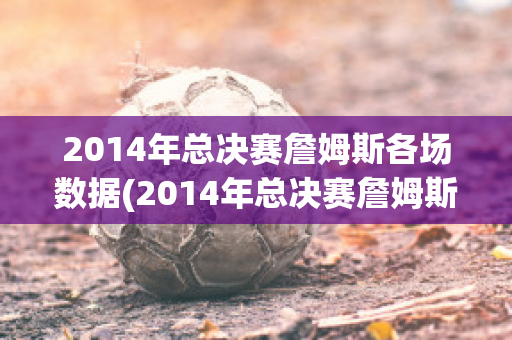 2014年总决赛詹姆斯各场数据(2014年总决赛詹姆斯各场数据对比)