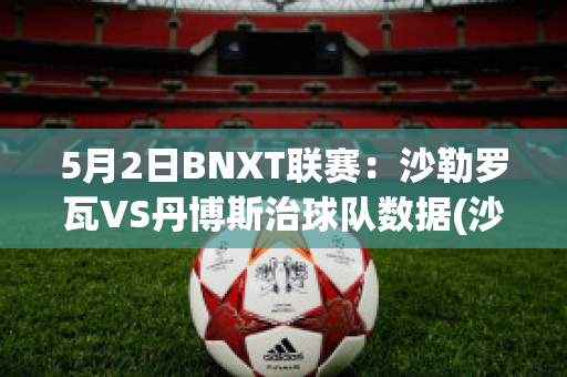 5月2日BNXT联赛：沙勒罗瓦VS丹博斯治球队数据(沙勒罗瓦对布鲁日的比分预测)