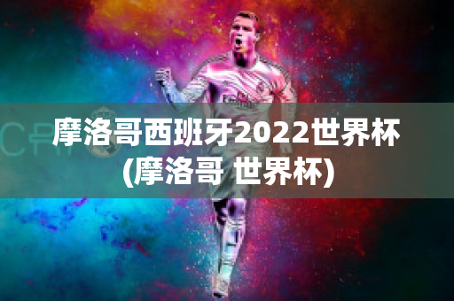 摩洛哥西班牙2022世界杯(摩洛哥 世界杯)