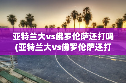 亚特兰大vs佛罗伦萨还打吗(亚特兰大vs佛罗伦萨还打吗现在)