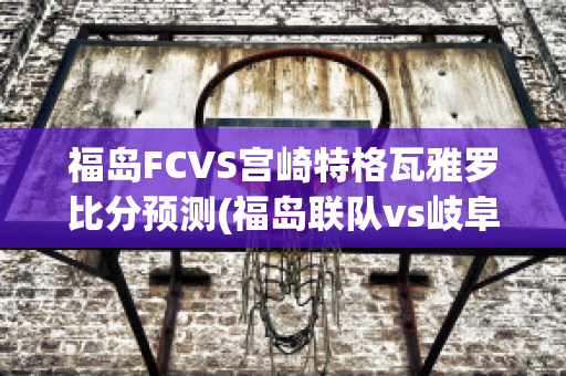 福岛FCVS宫崎特格瓦雅罗比分预测(福岛联队vs岐阜)