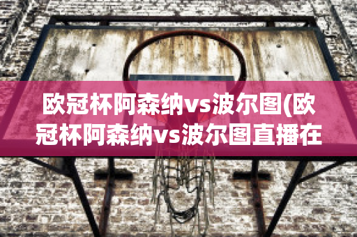 欧冠杯阿森纳vs波尔图(欧冠杯阿森纳vs波尔图直播在线观看)