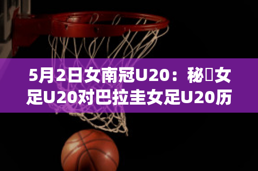 5月2日女南冠U20：秘魯女足U20对巴拉圭女足U20历史交锋(秘鲁和巴拉圭足球比分)