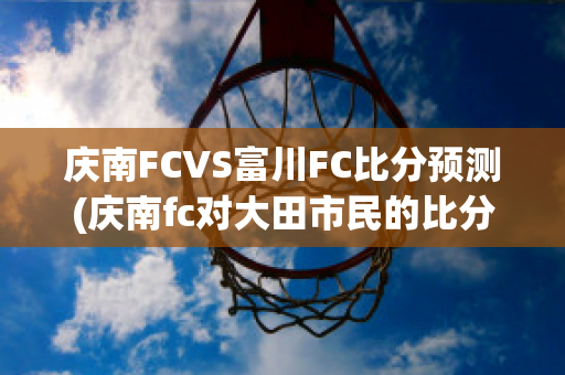 庆南FCVS富川FC比分预测(庆南fc对大田市民的比分预测)