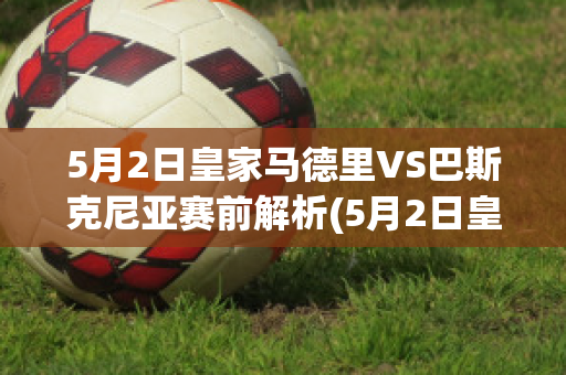 5月2日皇家马德里VS巴斯克尼亚赛前解析(5月2日皇家马德里vs巴斯克尼亚赛前解析视频)