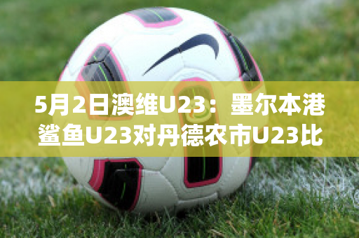 5月2日澳维U23：墨尔本港鲨鱼U23对丹德农市U23比分预测推荐(墨尔本港鲨鱼对休姆)