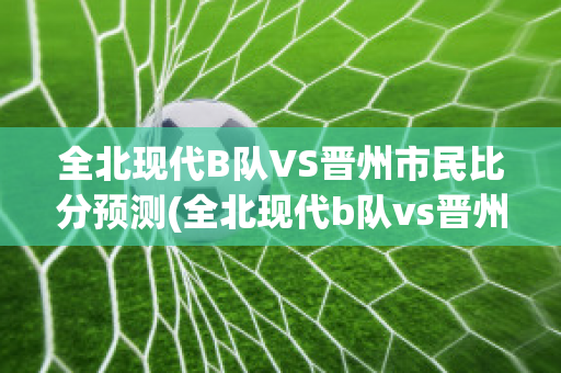 全北现代B队VS晋州市民比分预测(全北现代b队vs晋州市民比分预测最新)