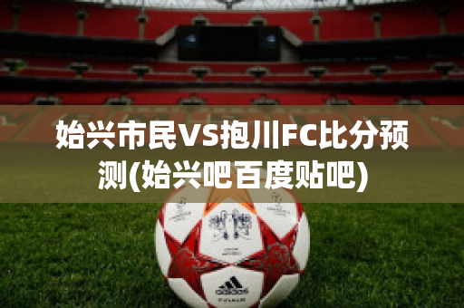 始兴市民VS抱川FC比分预测(始兴吧百度贴吧)