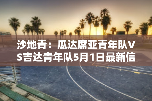 沙地青：瓜达席亚青年队VS吉达青年队5月1日最新信息