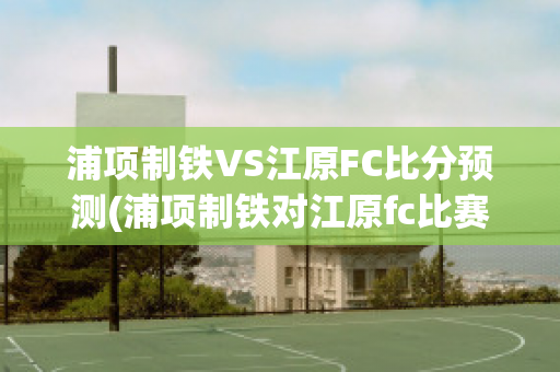 浦项制铁VS江原FC比分预测(浦项制铁对江原fc比赛结果)