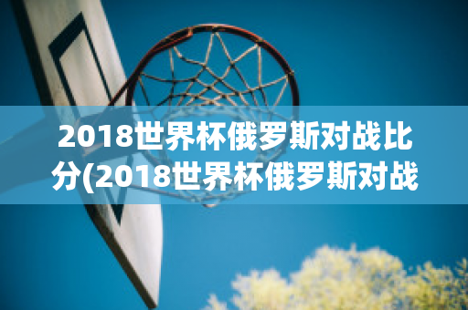 2018世界杯俄罗斯对战比分(2018世界杯俄罗斯对战比分)