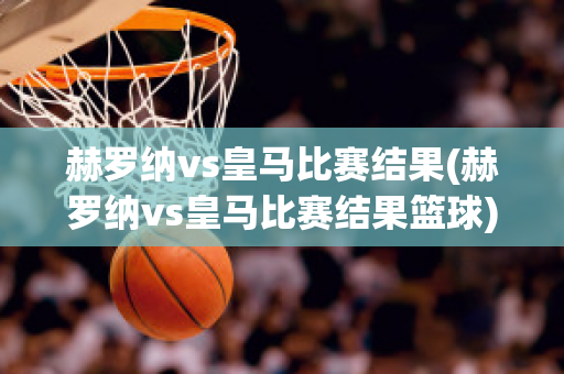 赫罗纳vs皇马比赛结果(赫罗纳vs皇马比赛结果篮球)