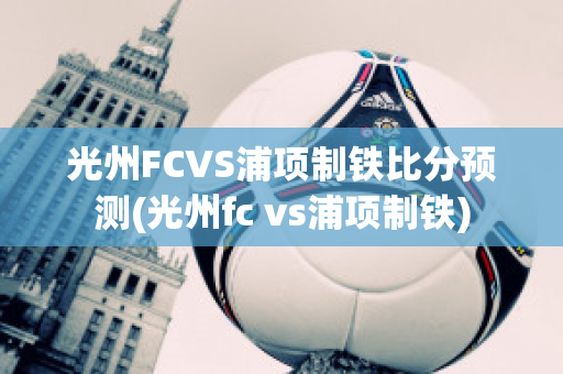 光州FCVS浦项制铁比分预测(光州fc vs浦项制铁)