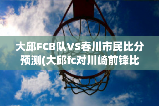 大邱FCB队VS春川市民比分预测(大邱fc对川崎前锋比赛结果)