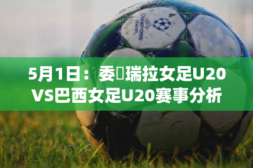 5月1日：委內瑞拉女足U20VS巴西女足U20赛事分析(巴西队对委内瑞拉)