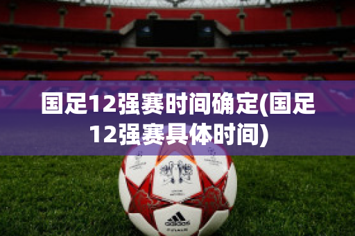 国足12强赛时间确定(国足12强赛具体时间)