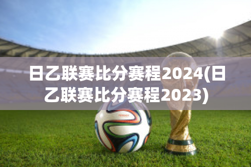 日乙联赛比分赛程2024(日乙联赛比分赛程2023)